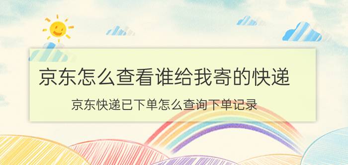 京东怎么查看谁给我寄的快递 京东快递已下单怎么查询下单记录？